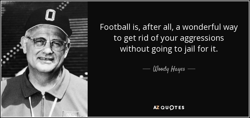 Football is, after all, a wonderful way to get rid of your aggressions without going to jail for it. - Woody Hayes