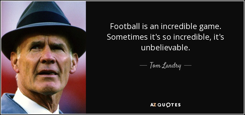 Football is an incredible game. Sometimes it's so incredible, it's unbelievable. - Tom Landry