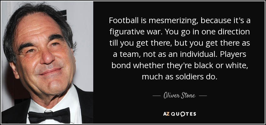 Football is mesmerizing, because it's a figurative war. You go in one direction till you get there, but you get there as a team, not as an individual. Players bond whether they're black or white, much as soldiers do. - Oliver Stone