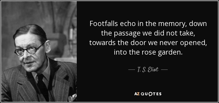 Footfalls echo in the memory, down the passage we did not take, towards the door we never opened, into the rose garden. - T. S. Eliot