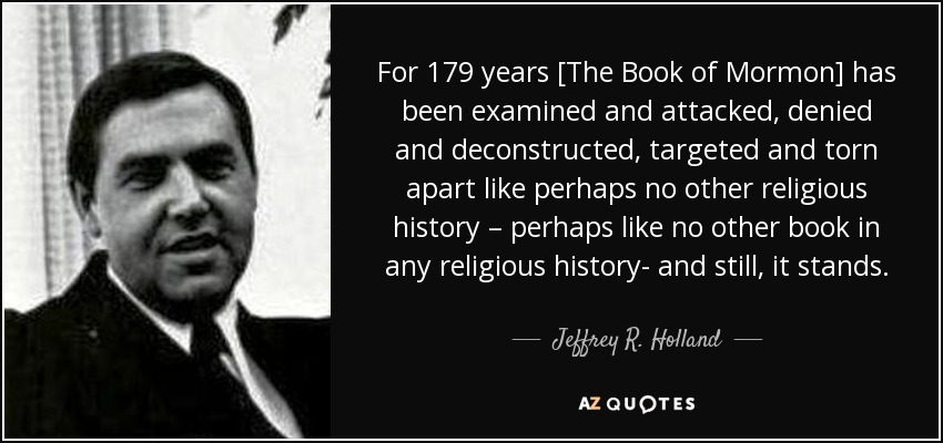 For 179 years [The Book of Mormon] has been examined and attacked, denied and deconstructed, targeted and torn apart like perhaps no other religious history – perhaps like no other book in any religious history- and still, it stands. - Jeffrey R. Holland