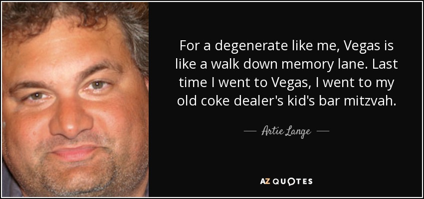 For a degenerate like me, Vegas is like a walk down memory lane. Last time I went to Vegas, I went to my old coke dealer's kid's bar mitzvah. - Artie Lange