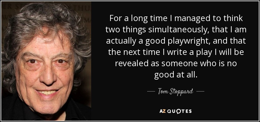 For a long time I managed to think two things simultaneously, that I am actually a good playwright, and that the next time I write a play I will be revealed as someone who is no good at all. - Tom Stoppard