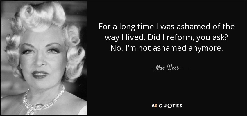 For a long time I was ashamed of the way I lived. Did I reform, you ask? No. I'm not ashamed anymore. - Mae West