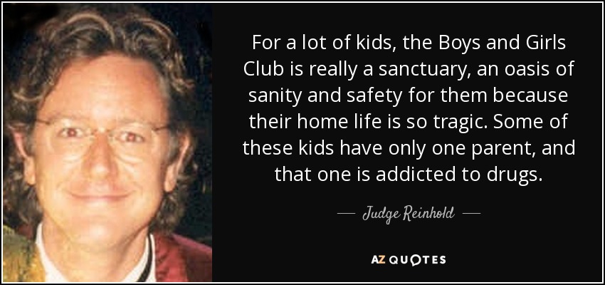 For a lot of kids, the Boys and Girls Club is really a sanctuary, an oasis of sanity and safety for them because their home life is so tragic. Some of these kids have only one parent, and that one is addicted to drugs. - Judge Reinhold