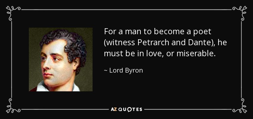 For a man to become a poet (witness Petrarch and Dante), he must be in love, or miserable. - Lord Byron