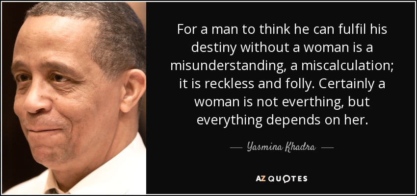 For a man to think he can fulfil his destiny without a woman is a misunderstanding, a miscalculation; it is reckless and folly. Certainly a woman is not everthing, but everything depends on her. - Yasmina Khadra
