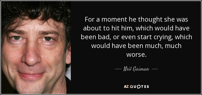 For a moment he thought she was about to hit him, which would have been bad, or even start crying, which would have been much, much worse. - Neil Gaiman