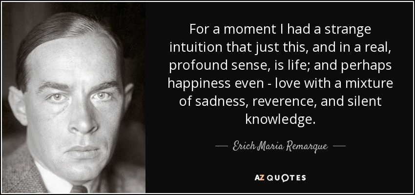 For a moment I had a strange intuition that just this, and in a real, profound sense, is life; and perhaps happiness even - love with a mixture of sadness, reverence, and silent knowledge. - Erich Maria Remarque