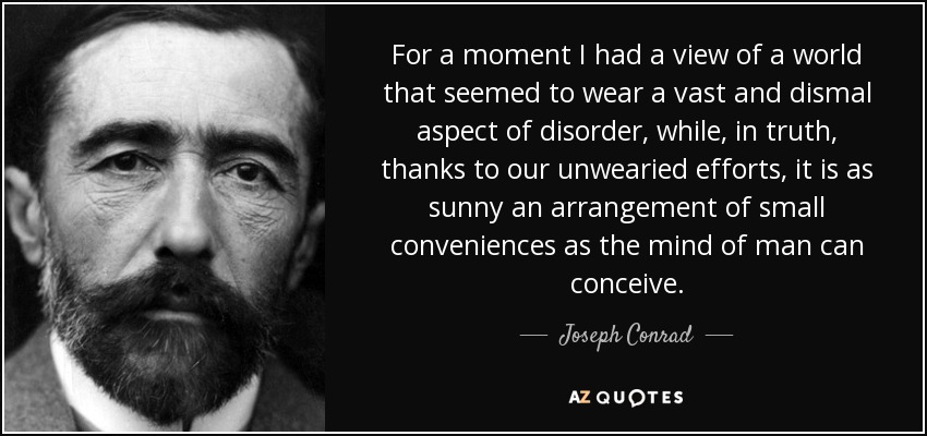 For a moment I had a view of a world that seemed to wear a vast and dismal aspect of disorder, while, in truth, thanks to our unwearied efforts, it is as sunny an arrangement of small conveniences as the mind of man can conceive. - Joseph Conrad