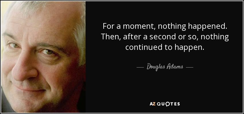 For a moment, nothing happened. Then, after a second or so, nothing continued to happen. - Douglas Adams