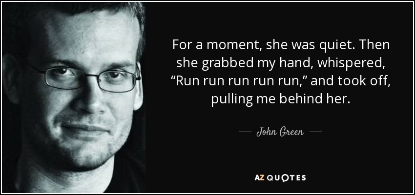 For a moment, she was quiet. Then she grabbed my hand, whispered, “Run run run run run,” and took off, pulling me behind her. - John Green