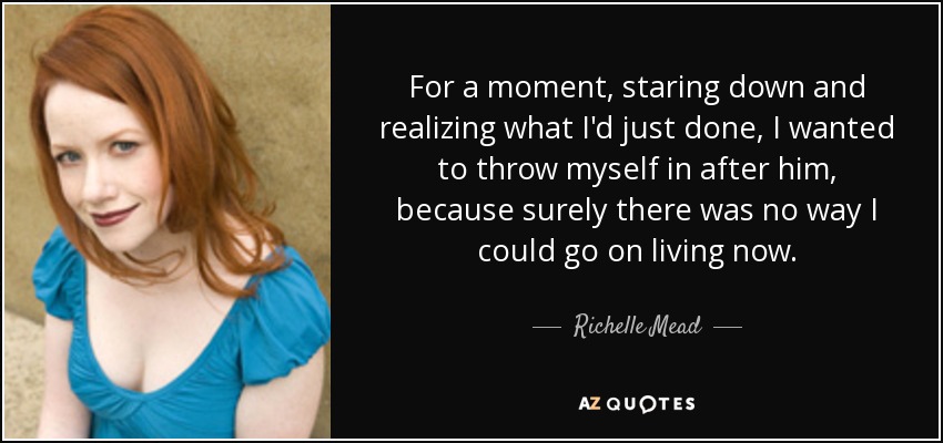 For a moment, staring down and realizing what I'd just done, I wanted to throw myself in after him, because surely there was no way I could go on living now. - Richelle Mead