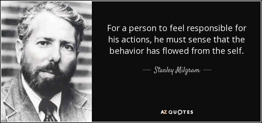 For a person to feel responsible for his actions, he must sense that the behavior has flowed from the self. - Stanley Milgram