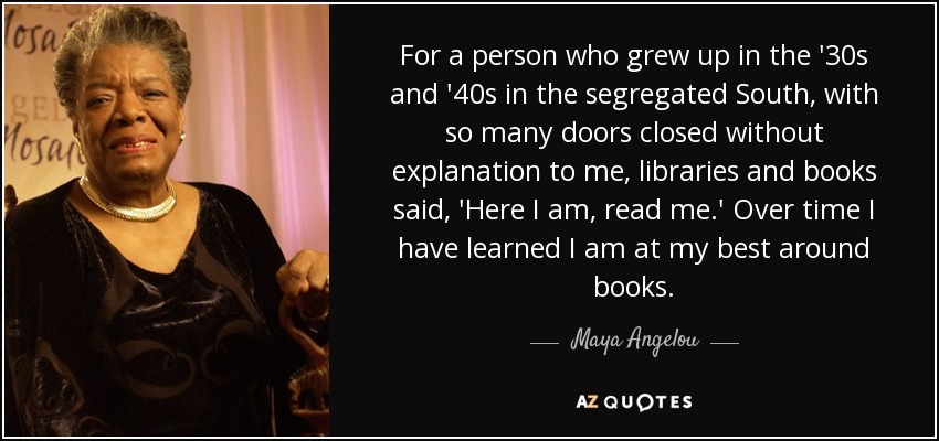 For a person who grew up in the '30s and '40s in the segregated South, with so many doors closed without explanation to me, libraries and books said, 'Here I am, read me.' Over time I have learned I am at my best around books. - Maya Angelou