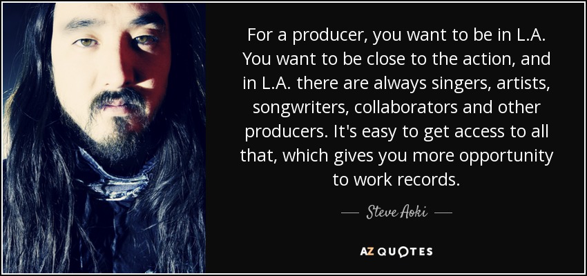 For a producer, you want to be in L.A. You want to be close to the action, and in L.A. there are always singers, artists, songwriters, collaborators and other producers. It's easy to get access to all that, which gives you more opportunity to work records. - Steve Aoki