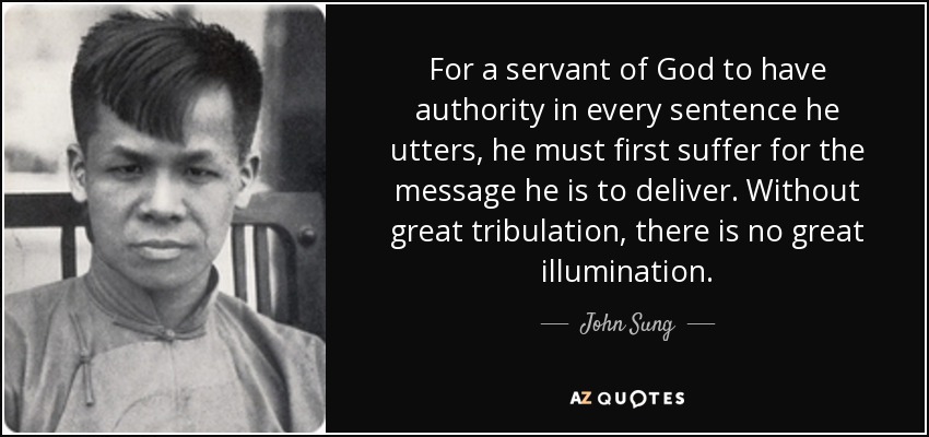 For a servant of God to have authority in every sentence he utters, he must first suffer for the message he is to deliver. Without great tribulation, there is no great illumination. - John Sung