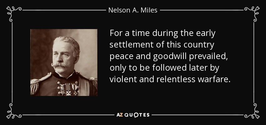 For a time during the early settlement of this country peace and goodwill prevailed, only to be followed later by violent and relentless warfare. - Nelson A. Miles