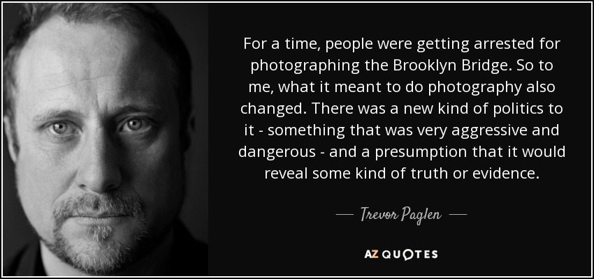 For a time, people were getting arrested for photographing the Brooklyn Bridge. So to me, what it meant to do photography also changed. There was a new kind of politics to it - something that was very aggressive and dangerous - and a presumption that it would reveal some kind of truth or evidence. - Trevor Paglen