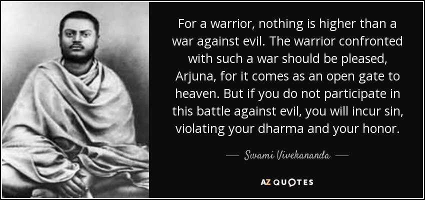 For a warrior, nothing is higher than a war against evil. The warrior confronted with such a war should be pleased, Arjuna, for it comes as an open gate to heaven. But if you do not participate in this battle against evil, you will incur sin, violating your dharma and your honor. - Swami Vivekananda