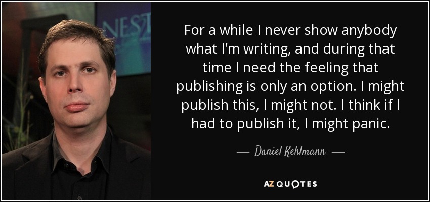 For a while I never show anybody what I'm writing, and during that time I need the feeling that publishing is only an option. I might publish this, I might not. I think if I had to publish it, I might panic. - Daniel Kehlmann