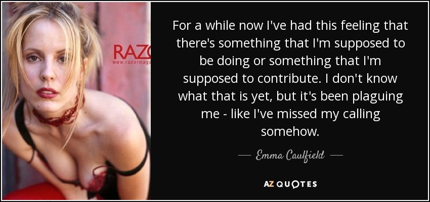 For a while now I've had this feeling that there's something that I'm supposed to be doing or something that I'm supposed to contribute. I don't know what that is yet, but it's been plaguing me - like I've missed my calling somehow. - Emma Caulfield