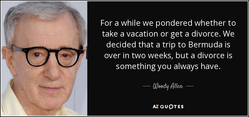 For a while we pondered whether to take a vacation or get a divorce. We decided that a trip to Bermuda is over in two weeks, but a divorce is something you always have. - Woody Allen