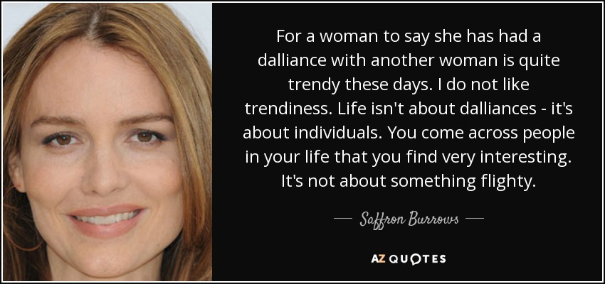 For a woman to say she has had a dalliance with another woman is quite trendy these days. I do not like trendiness. Life isn't about dalliances - it's about individuals. You come across people in your life that you find very interesting. It's not about something flighty. - Saffron Burrows