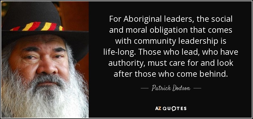 For Aboriginal leaders, the social and moral obligation that comes with community leadership is life-long. Those who lead, who have authority, must care for and look after those who come behind. - Patrick Dodson