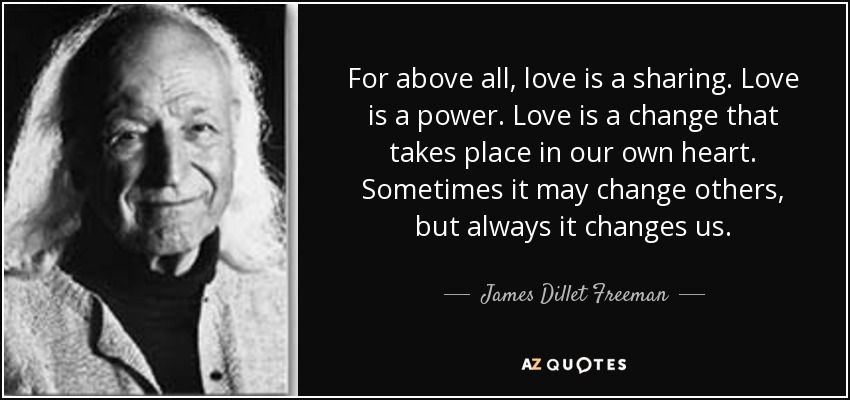 For above all, love is a sharing. Love is a power. Love is a change that takes place in our own heart. Sometimes it may change others, but always it changes us. - James Dillet Freeman