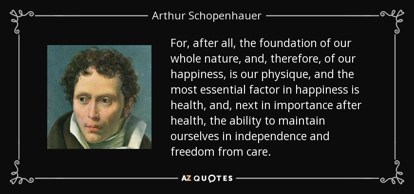 For, after all, the foundation of our whole nature, and, therefore, of our happiness, is our physique, and the most essential factor in happiness is health, and, next in importance after health, the ability to maintain ourselves in independence and freedom from care. - Arthur Schopenhauer