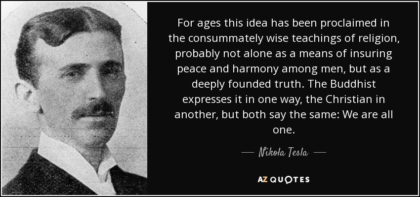 For ages this idea has been proclaimed in the consummately wise teachings of religion, probably not alone as a means of insuring peace and harmony among men, but as a deeply founded truth. The Buddhist expresses it in one way, the Christian in another, but both say the same: We are all one. - Nikola Tesla