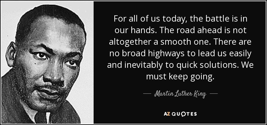 For all of us today, the battle is in our hands. The road ahead is not altogether a smooth one. There are no broad highways to lead us easily and inevitably to quick solutions. We must keep going. - Martin Luther King, Jr.