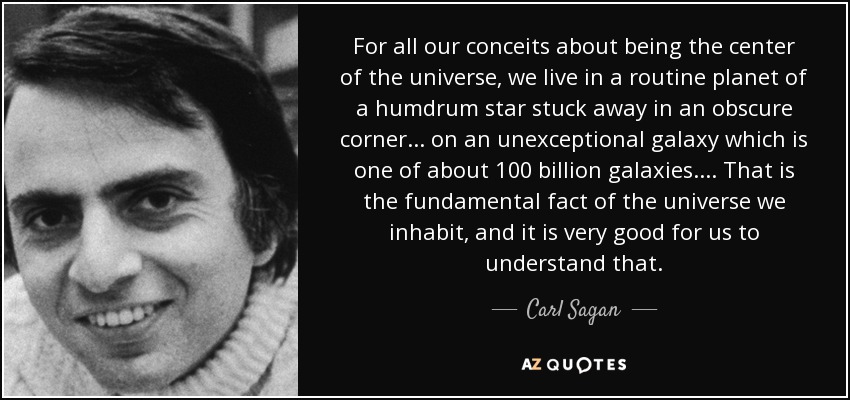 For all our conceits about being the center of the universe, we live in a routine planet of a humdrum star stuck away in an obscure corner ... on an unexceptional galaxy which is one of about 100 billion galaxies. ... That is the fundamental fact of the universe we inhabit, and it is very good for us to understand that. - Carl Sagan