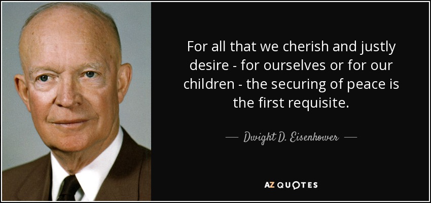 For all that we cherish and justly desire - for ourselves or for our children - the securing of peace is the first requisite. - Dwight D. Eisenhower