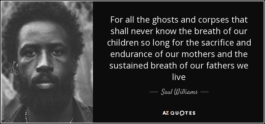 For all the ghosts and corpses that shall never know the breath of our children so long for the sacrifice and endurance of our mothers and the sustained breath of our fathers we live - Saul Williams