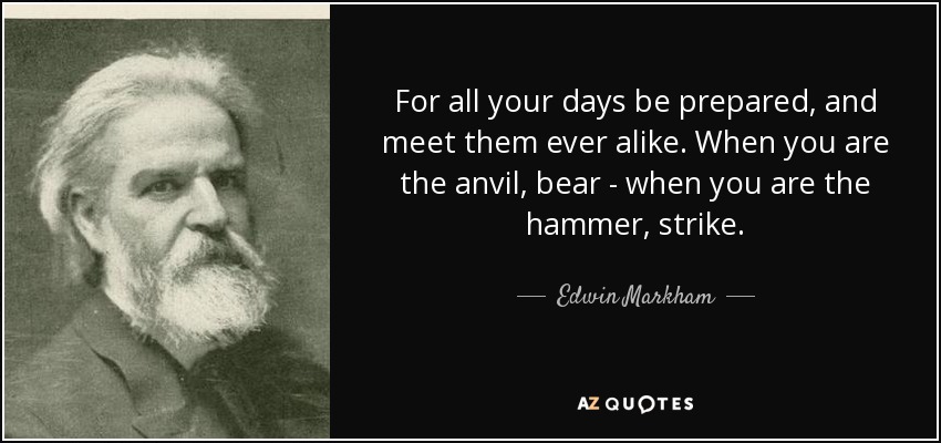 For all your days be prepared, and meet them ever alike. When you are the anvil, bear - when you are the hammer, strike. - Edwin Markham