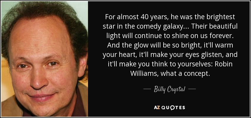 For almost 40 years, he was the brightest star in the comedy galaxy... Their beautiful light will continue to shine on us forever. And the glow will be so bright, it'll warm your heart, it'll make your eyes glisten, and it'll make you think to yourselves: Robin Williams, what a concept. - Billy Crystal
