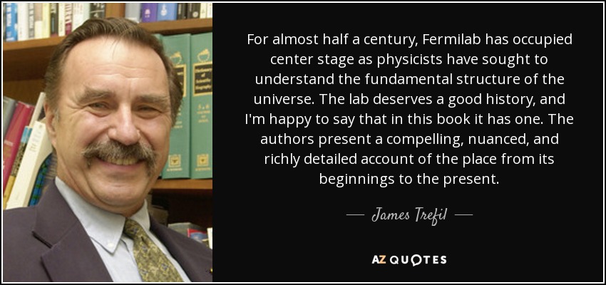 For almost half a century, Fermilab has occupied center stage as physicists have sought to understand the fundamental structure of the universe. The lab deserves a good history, and I'm happy to say that in this book it has one. The authors present a compelling, nuanced, and richly detailed account of the place from its beginnings to the present. - James Trefil