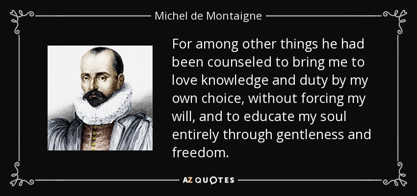 For among other things he had been counseled to bring me to love knowledge and duty by my own choice, without forcing my will, and to educate my soul entirely through gentleness and freedom. - Michel de Montaigne