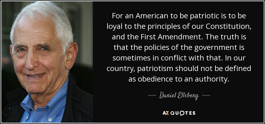For an American to be patriotic is to be loyal to the principles of our Constitution, and the First Amendment. The truth is that the policies of the government is sometimes in conflict with that. In our country, patriotism should not be defined as obedience to an authority. - Daniel Ellsberg