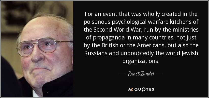 For an event that was wholly created in the poisonous psychological warfare kitchens of the Second World War, run by the ministries of propaganda in many countries, not just by the British or the Americans, but also the Russians and undoubtedly the world Jewish organizations. - Ernst Zundel