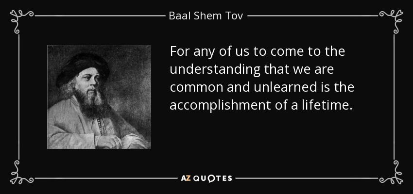 For any of us to come to the understanding that we are common and unlearned is the accomplishment of a lifetime. - Baal Shem Tov