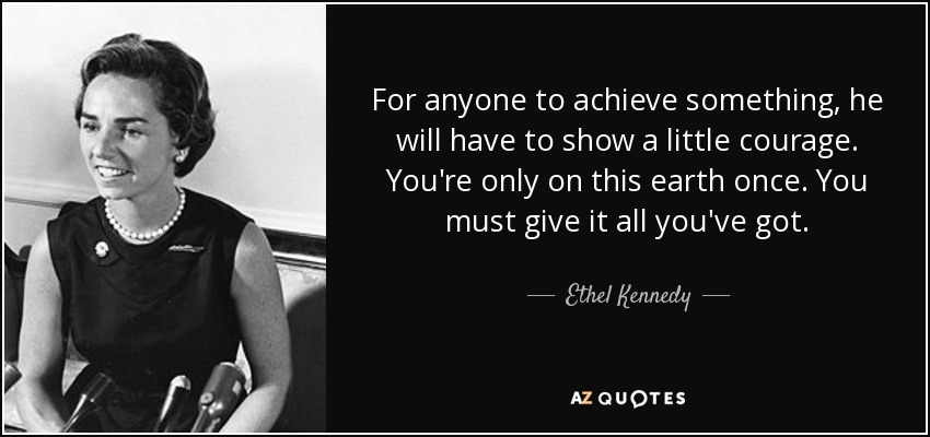 For anyone to achieve something, he will have to show a little courage. You're only on this earth once. You must give it all you've got. - Ethel Kennedy