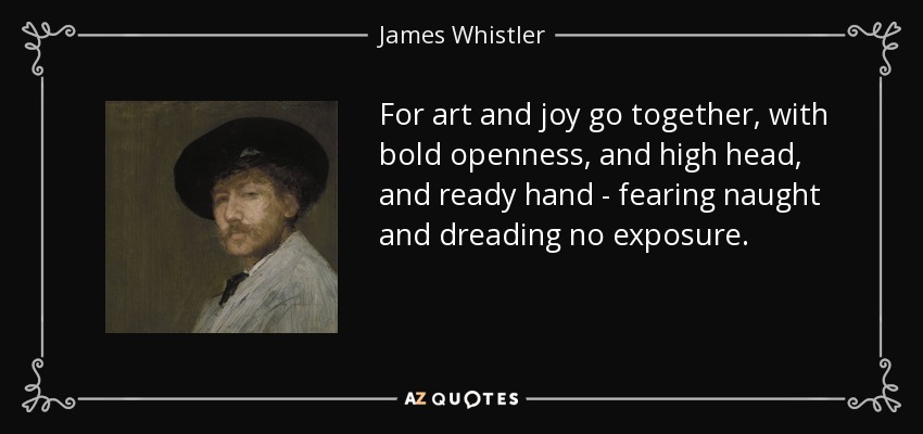 For art and joy go together, with bold openness, and high head, and ready hand - fearing naught and dreading no exposure. - James Whistler