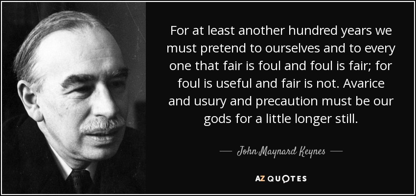 For at least another hundred years we must pretend to ourselves and to every one that fair is foul and foul is fair; for foul is useful and fair is not. Avarice and usury and precaution must be our gods for a little longer still. - John Maynard Keynes