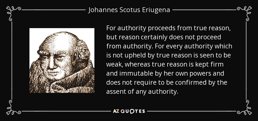For authority proceeds from true reason, but reason certainly does not proceed from authority. For every authority which is not upheld by true reason is seen to be weak, whereas true reason is kept firm and immutable by her own powers and does not require to be confirmed by the assent of any authority. - Johannes Scotus Eriugena