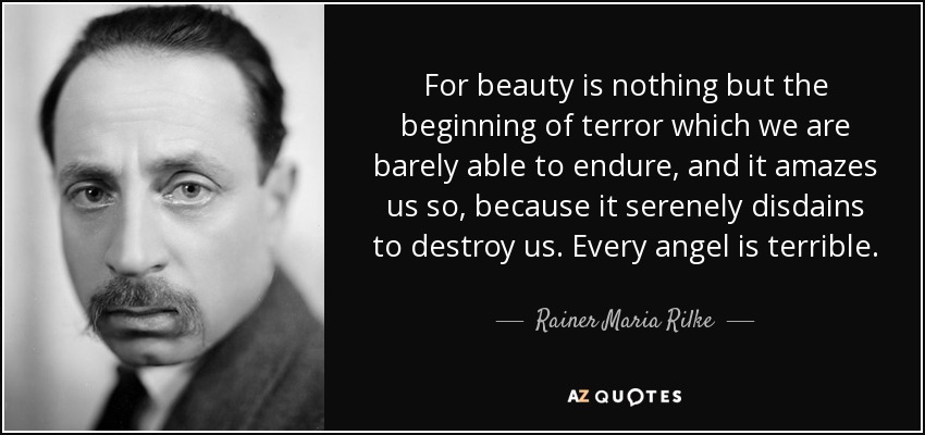 For beauty is nothing but the beginning of terror which we are barely able to endure, and it amazes us so, because it serenely disdains to destroy us. Every angel is terrible. - Rainer Maria Rilke