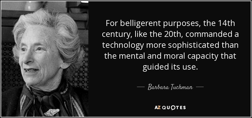 For belligerent purposes, the 14th century, like the 20th, commanded a technology more sophisticated than the mental and moral capacity that guided its use. - Barbara Tuchman