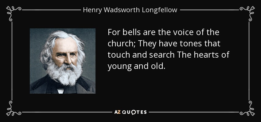 For bells are the voice of the church; They have tones that touch and search The hearts of young and old. - Henry Wadsworth Longfellow